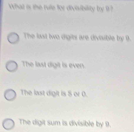 What is the rule for divisibility by ?
The last two digits are divisible by 9.
The last digit is even.
The last digit is 5 or 0.
The digit sum is divisible by 9.