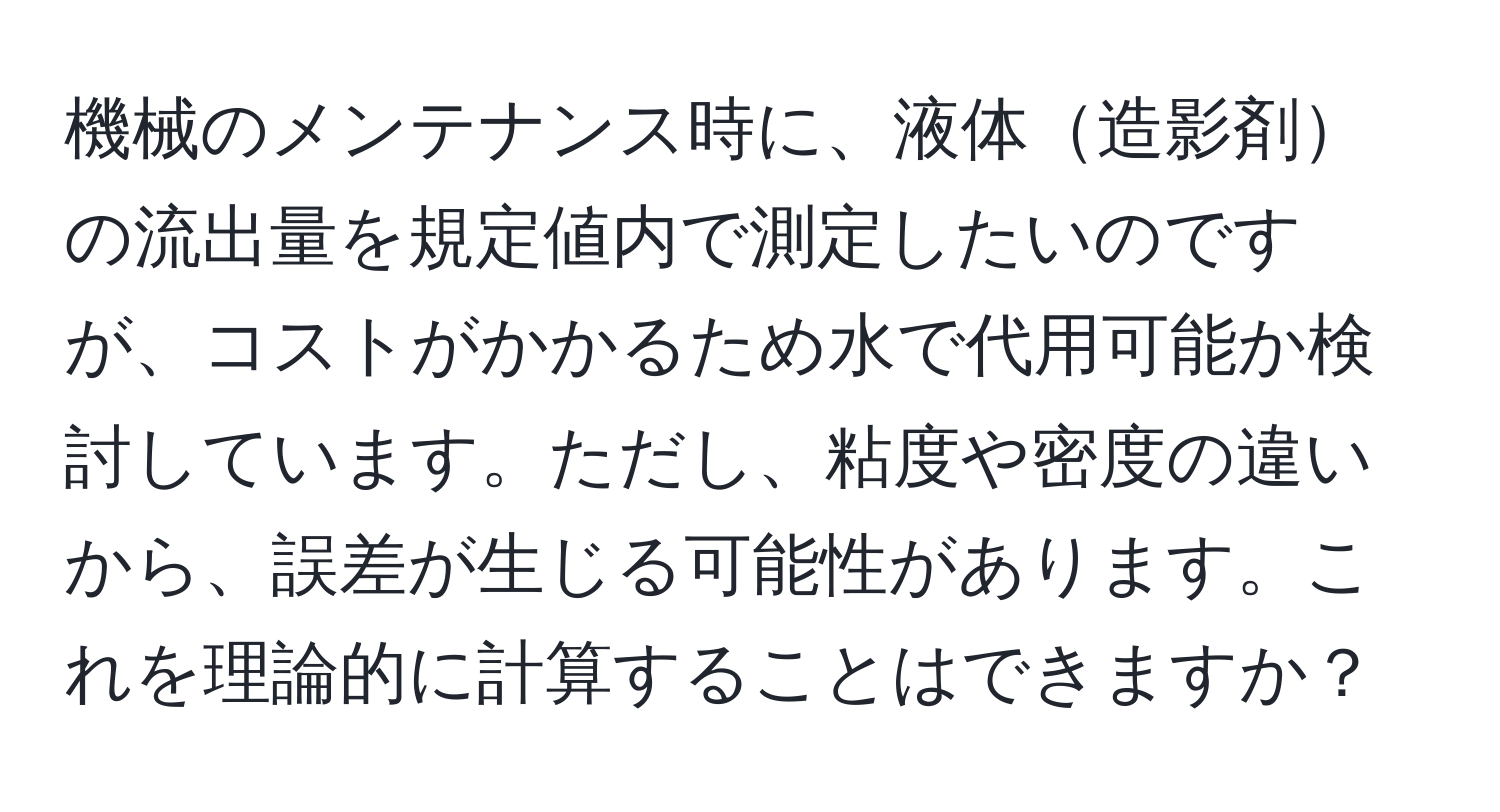 機械のメンテナンス時に、液体造影剤の流出量を規定値内で測定したいのですが、コストがかかるため水で代用可能か検討しています。ただし、粘度や密度の違いから、誤差が生じる可能性があります。これを理論的に計算することはできますか？