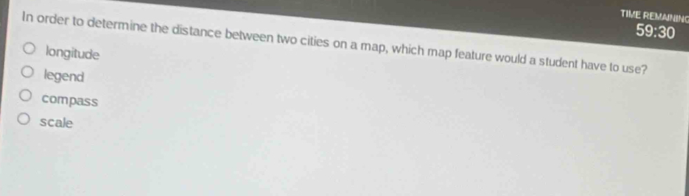 TIME REMAINING
59:30 
In order to determine the distance between two cities on a map, which map feature would a student have to use?
longitude
legend
compass
scale