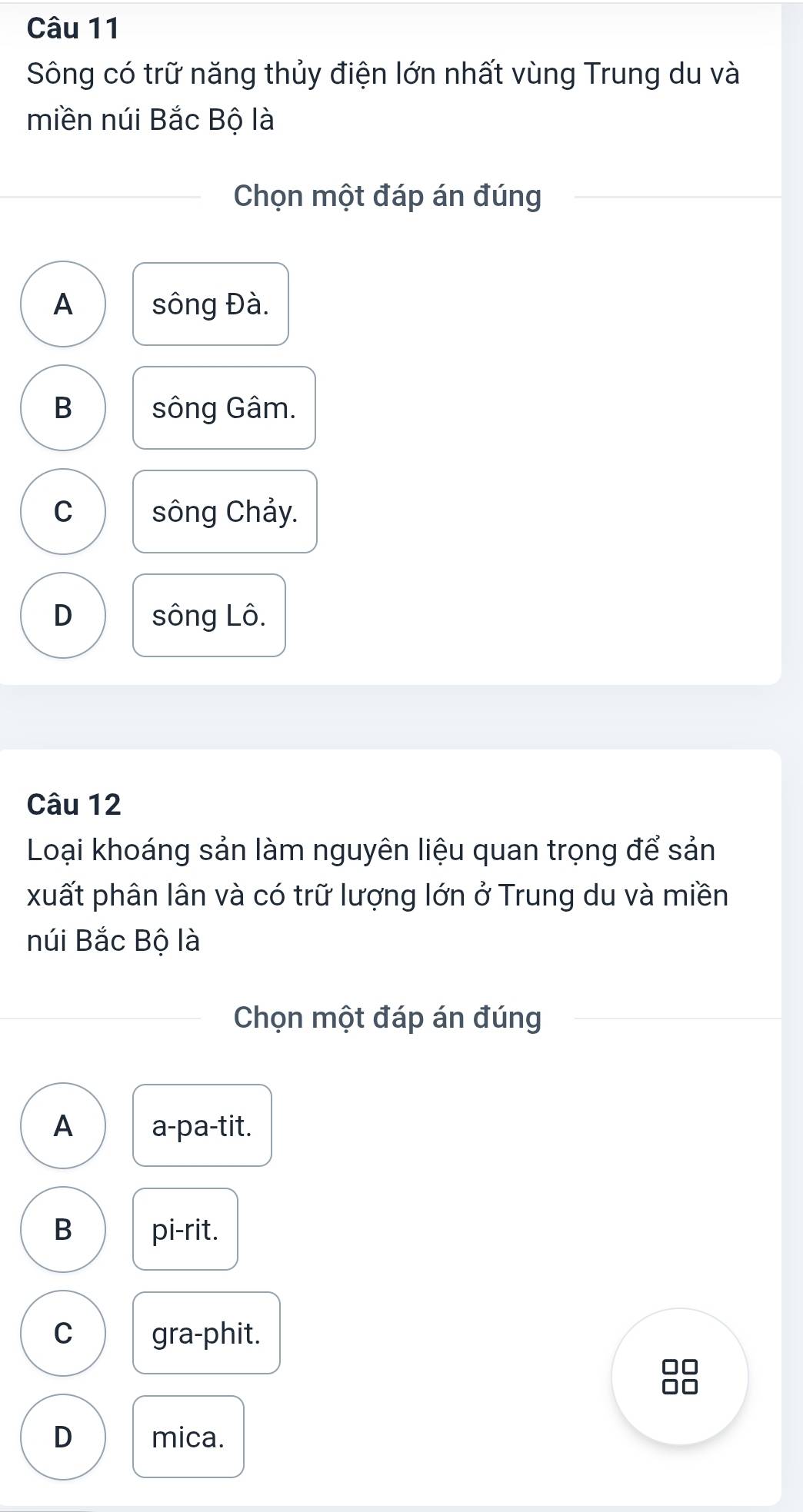 Sông có trữ năng thủy điện lớn nhất vùng Trung du và
miền núi Bắc Bộ là
Chọn một đáp án đúng
A sông Đà.
B sông Gâm.
C sông Chảy.
D sông Lô.
Câu 12
Loại khoáng sản làm nguyên liệu quan trọng để sản
xuất phân lân và có trữ lượng lớn ở Trung du và miền
núi Bắc Bộ là
Chọn một đáp án đúng
A a-pa-tit.
B pi-rit.
C gra-phit.
□□
D mica.