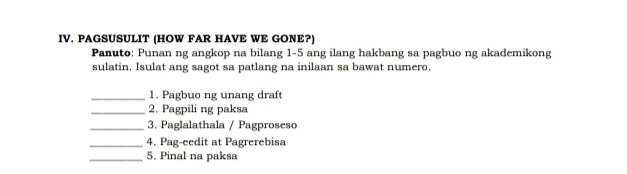 PAGSUSULIT (HOW FAR HAVE WE GONE?) 
Panuto: Punan ng angkop na bilang 1-5 ang ilang hakbang sa pagbuo ng akademikong 
sulatin. Isulat ang sagot sa patlang na inilaan sa bawat numero. 
_1. Pagbuo ng unang draft 
_2. Pagpili ng paksa 
_3. Paglalathala / Pagproseso 
_4. Pag-eedit at Pagrerebisa 
_5. Pinal na paksa