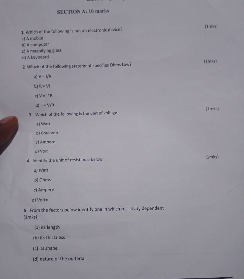 Which of the following is not an electronic device? (1mks)
a) A mobile
b) A computer
c) A magnifying glass
d) A keyboard
(1mks)
2 Which of the following statement specifies Ohms Law?
a) V=I/R
b) R=VI
c) V=I^*R
d) I=V/R
3 Which of the following is the unit of voltage (1mks)
a) Watt
b) Coulomb
c) Ampere
d) Volt
4 Identify the unit of resistance below (1mks)
a) Watt
b) Ohms
c) Ampere
d) Volt=
5 From the factors below identify one in which resistivity dependent
(1mks)
(a) its length
(b) its thickness
(c) its shape
(d) nature of the material