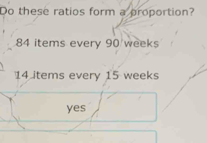 Do these ratios form a proportion?
84 items every 90 weeks
14 items every 15 weeks
yes