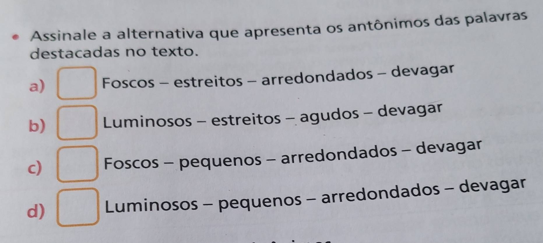 Assinale a alternativa que apresenta os antônimos das palavras
destacadas no texto.
a)
Foscos - estreitos - arredondados - devagar
b)
Luminosos - estreitos - agudos - devagar
c)
Foscos - pequenos - arredondados - devagar
d)
Luminosos - pequenos - arredondados - devagar