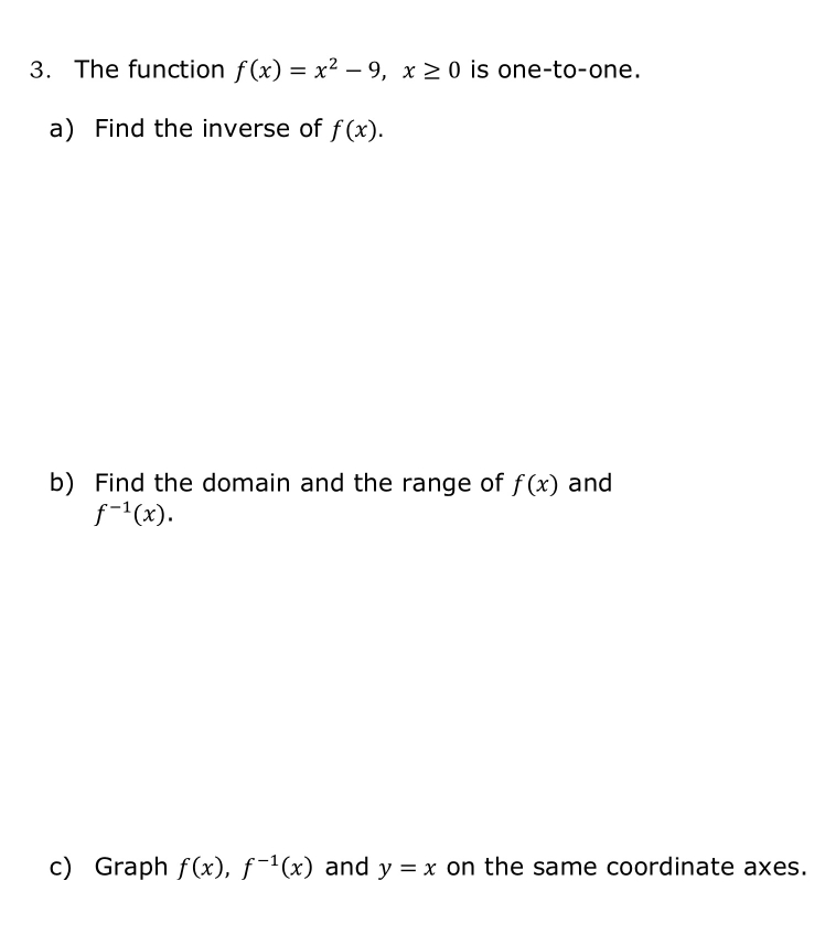 The function f(x)=x^2-9, x≥ 0 is one-to-one. 
a) Find the inverse of f(x). 
b) Find the domain and the range of f(x) and
f^(-1)(x). 
c) Graph f(x), f^(-1)(x) and y=x on the same coordinate axes.