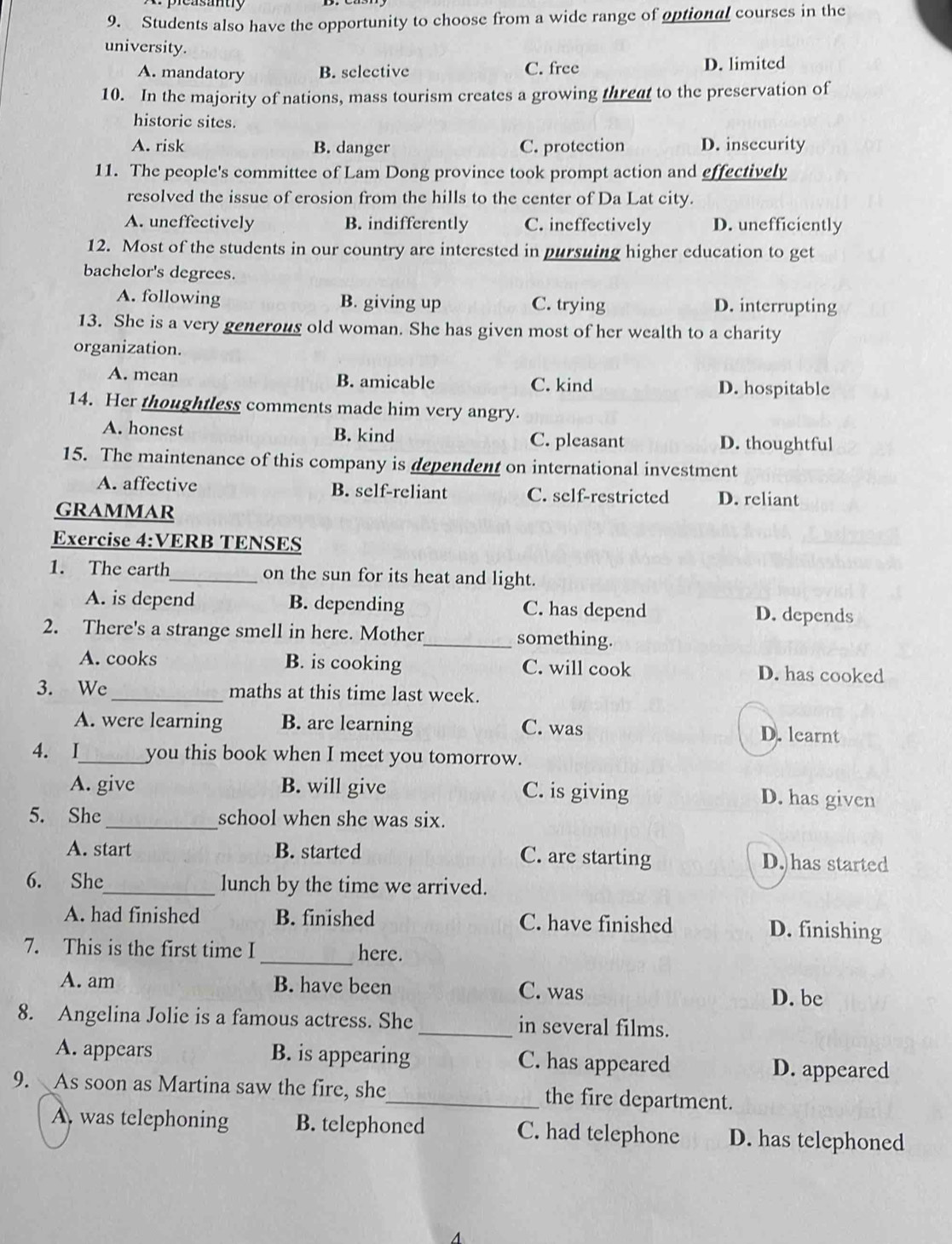 Students also have the opportunity to choose from a wide range of optional courses in the
university.
A. mandatory B. selective C. free D. limited
10. In the majority of nations, mass tourism creates a growing threat to the preservation of
historic sites
A. risk B. danger C. protection D. insccurity
11. The people's committee of Lam Dong province took prompt action and effectively
resolved the issue of erosion from the hills to the center of Da Lat city.
A. uneffectively B. indifferently C. ineffectively D. unefficiently
12. Most of the students in our country are interested in pursuing higher education to get
bachelor's degrees.
A. following B. giving up C. trying D. interrupting
13. She is a very generous old woman. She has given most of her wealth to a charity
organization.
A. mean B. amicable C. kind D. hospitable
14. Her thoughtless comments made him very angry.
A. honest B. kind C. pleasant
D. thoughtful
15. The maintenance of this company is dependent on international investment
A. affective B. self-reliant C. self-restricted D. reliant
GRAMMAR
Exercise 4:VERB TENSES
1. The earth_ on the sun for its heat and light.
A. is depend B. depending C. has depend D. depends
2. There's a strange smell in here. Mother_ something.
A. cooks B. is cooking C. will cook D. has cooked
3. We_ maths at this time last week.
A. were learning B. are learning C. was D. learnt
4. I_ you this book when I meet you tomorrow.
A. give B. will give C. is giving D. has given
5. She_ school when she was six.
A. start B. started C. are starting D. has started
6. She_ lunch by the time we arrived.
A. had finished B. finished C. have finished D. finishing
7. This is the first time I_ here.
A. am B. have been C. was D. be
8. Angelina Jolie is a famous actress. She _in several films.
A. appears B. is appearing C. has appeared D. appeared
9. As soon as Martina saw the fire, she_ the fire department.
A, was telephoning B. telephoned C. had telephone D. has telephoned