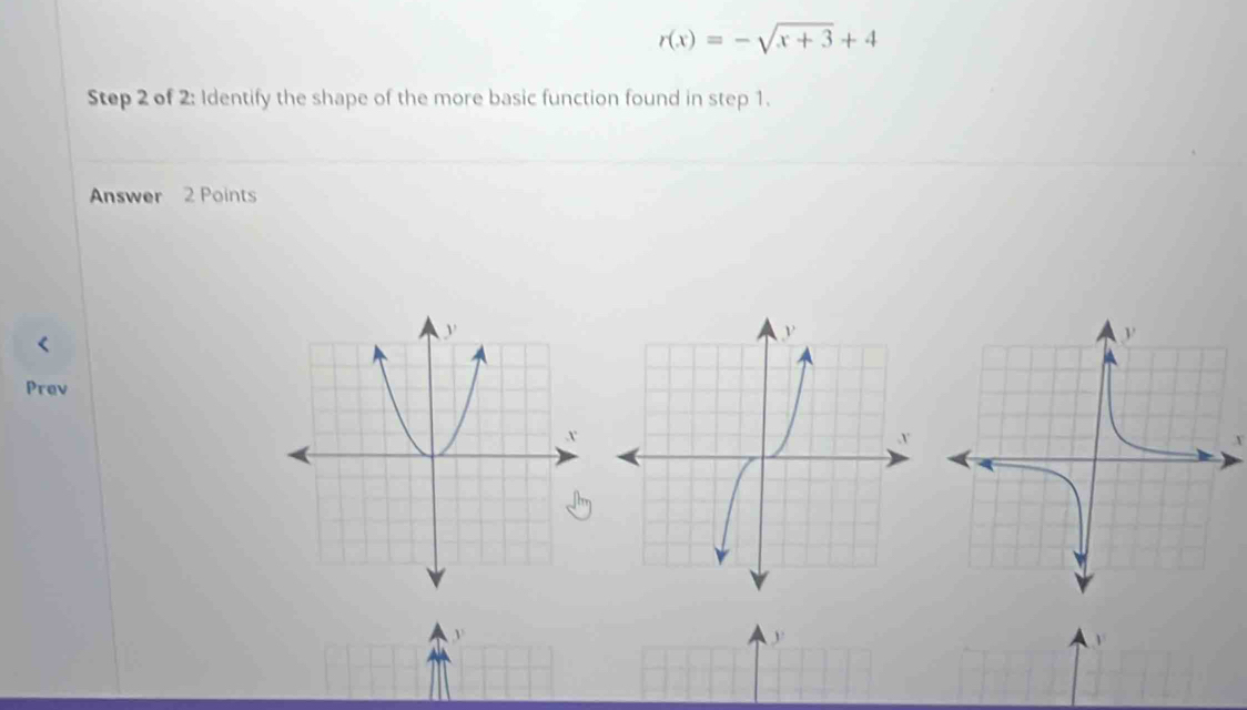 r(x)=-sqrt(x+3)+4
Step 2 of 2: Identify the shape of the more basic function found in step 1. 
Answer 2 Points 
Prev 
y 
1