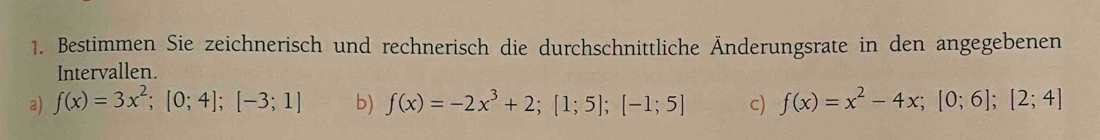 Bestimmen Sie zeichnerisch und rechnerisch die durchschnittliche Änderungsrate in den angegebenen
Intervallen.
a) f(x)=3x^2; [0;4]; [-3;1] b) f(x)=-2x^3+2; [1;5]; [-1;5] c) f(x)=x^2-4x; [0;6]; [2;4]