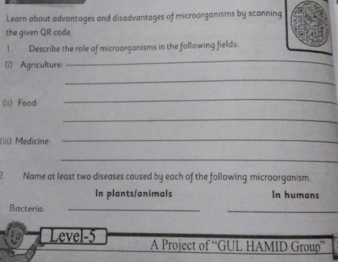 Learn about advantages and disadvantages of microorganisms by scanning 
the given QR code. 
1. Describe the role of microorganisms in the following fields: 
(i) Agriculture: 
_ 
_ 
(ii) Food: 
_ 
_ 
(iii) Medicine: 
_ 
_ 
2. Name at least two diseases caused by each of the following microorganism. 
In plants/animals In humans 
Bacteria_ 
_ 
Level-5 A Project of “GUL HAMID Group”