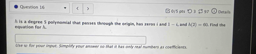 > 
Question 16 □0/5 pts つ 3 97 ① Details
h is a degree 5 polynomial that passes through the origin, has zeros i and 1-i
equation for h. , and h(2)=60. Find the 
Use w for your input. Simplify your answer so that it has only real numbers as coefficients.