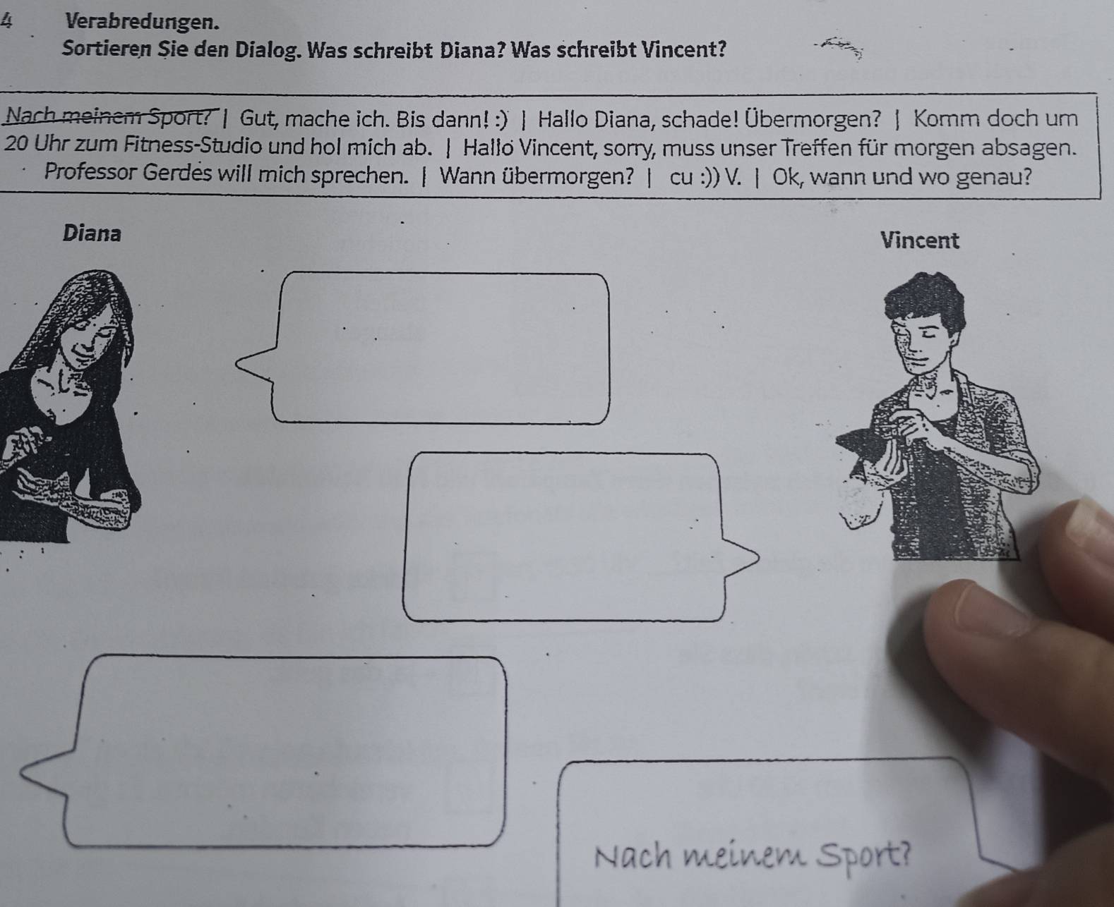 Verabredungen. 
Sortieren Sie den Dialog. Was schreibt Diana? Was schreibt Vincent? 
Nach meinem Sport? | Gut, mache ich. Bis dann! :) | Hallo Diana, schade! Übermorgen? | Komm doch um
20 Uhr zum Fitness-Studio und hol mich ab. | Hallo Vincent, sorry, muss unser Treffen für morgen absagen. 
Professor Gerdes will mich sprechen. | Wann übermorgen? | cu :)) V. | Ok, wann und wo genau? 
Vincent 
Nach meinem Sport?