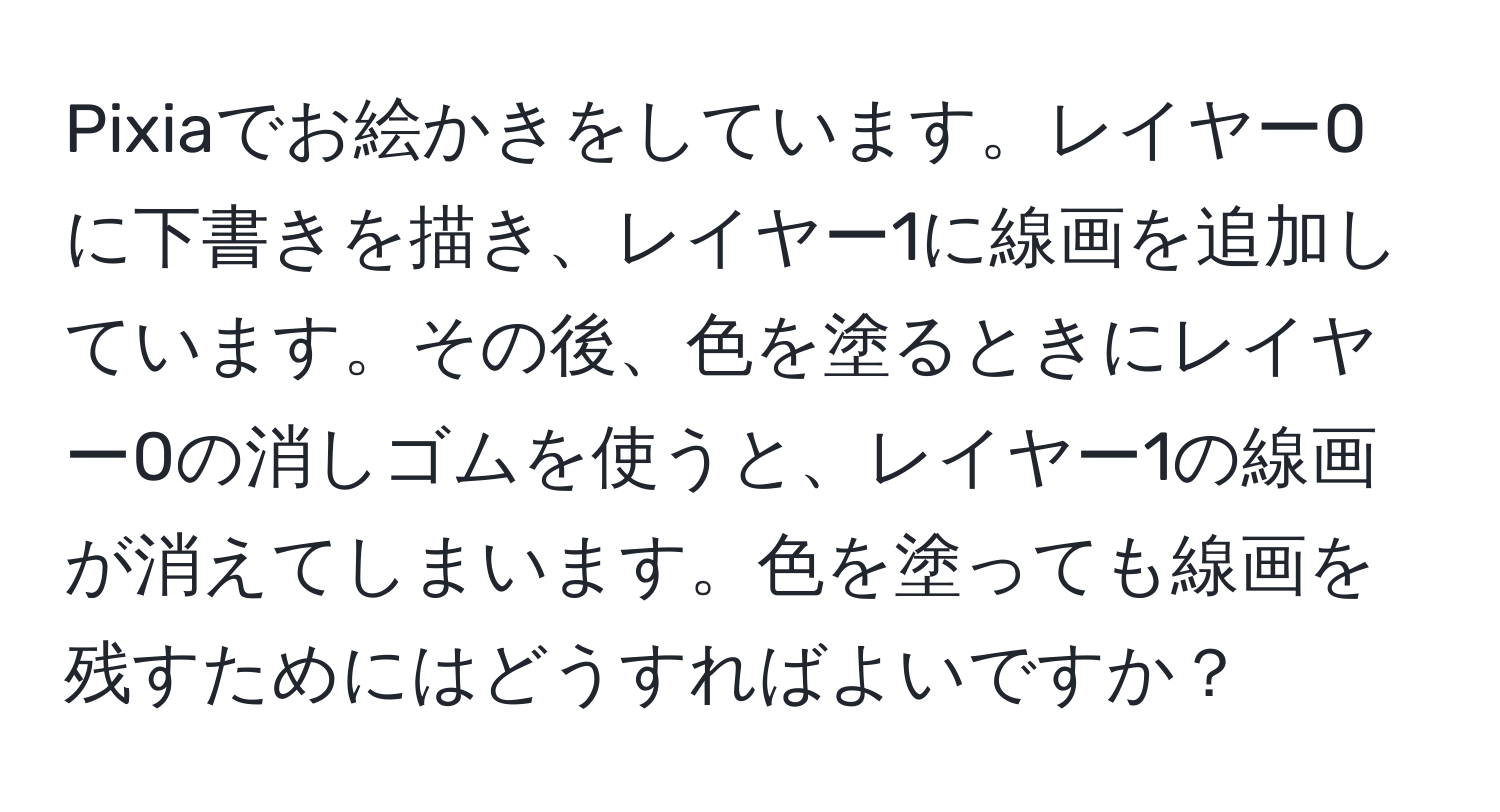 Pixiaでお絵かきをしています。レイヤー0に下書きを描き、レイヤー1に線画を追加しています。その後、色を塗るときにレイヤー0の消しゴムを使うと、レイヤー1の線画が消えてしまいます。色を塗っても線画を残すためにはどうすればよいですか？