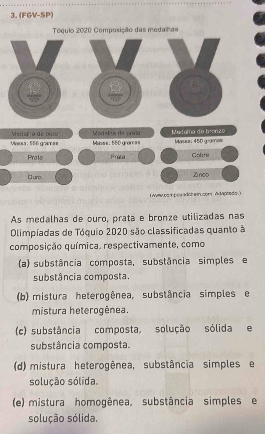 (FGV-SP)
Tóquio 2020 Composição das medalhas
Medalha de ouro Medalha de prata Medalha de bronze
Massa: 556 gramas Massa: 550 gramas Massa: 450 gramas
Prata Prata Cobre
Ouro Zinco
(www.compoundchem.com. Adaptado.)
As medalhas de ouro, prata e bronze utilizadas nas
Olimpíadas de Tóquio 2020 são classificadas quanto à
composição química, respectivamente, como
(a) substância composta, substância simples e
substância composta.
(b) mistura heterogênea, substância simples e
mistura heterogênea.
(c) substância composta, solução sólida e
substância composta.
(d) mistura heterogênea, substância simples e
solução sólida.
(e) mistura homogênea, substância simples e
solução sólida.
