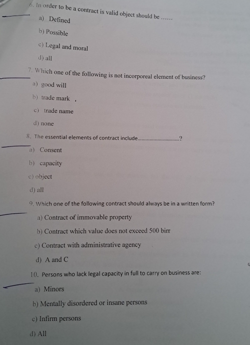 In order to be a contract is valid object should be_
a) Defined
b) Possible
c) Legal and moral
d) all
_7. Which one of the following is not incorporeal element of business?
a) good will
b) trade mark .
c trade name
d) none
_
8. The essential elements of contract include_ .?
a) Consent
b)capacity
c) object
d) all
9. Which one of the following contract should always be in a written form?
_
a) Contract of immovable property
b) Contract which value does not exceed 500 birr
c) Contract with administrative agency
d) A and C
10. Persons who lack legal capacity in full to carry on business are:
_
a) Minors
b) Mentally disordered or insane persons
c) Infirm persons
d) All