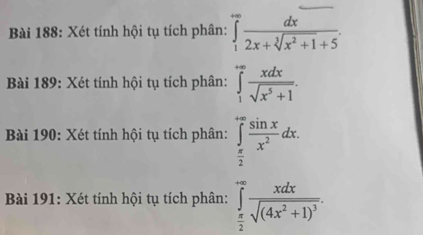 Xét tính hội tụ tích phân: ∈tlimits _1^((+∈fty)frac dx)2x+sqrt[3](x^2+1)+5. 
Bài 189: Xét tính hội tụ tích phân: ∈tlimits _1^((+∈fty)frac xdx)sqrt(x^5+1). 
Bài 190: Xét tính hội tụ tích phân: ∈tlimits _ π /2 ^+∈fty  sin x/x^2 dx. 
Bài 191: Xét tính hội tụ tích phân: ∈tlimits _ π /2 ^+∈fty frac xdxsqrt((4x^2+1)^3).