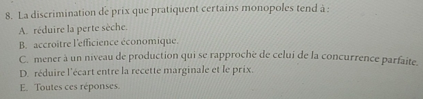 La discrimination de prix que pratiquent certains monopoles tend à :
A. réduire la perte sèche.
B. accroitre l'efficience économique.
C. mener à un niveau de production qui se rapprochë de celui de la concurrence parfaite.
D. réduire l'écart entre la recette marginale et le prix.
E. Toutes ces réponses.