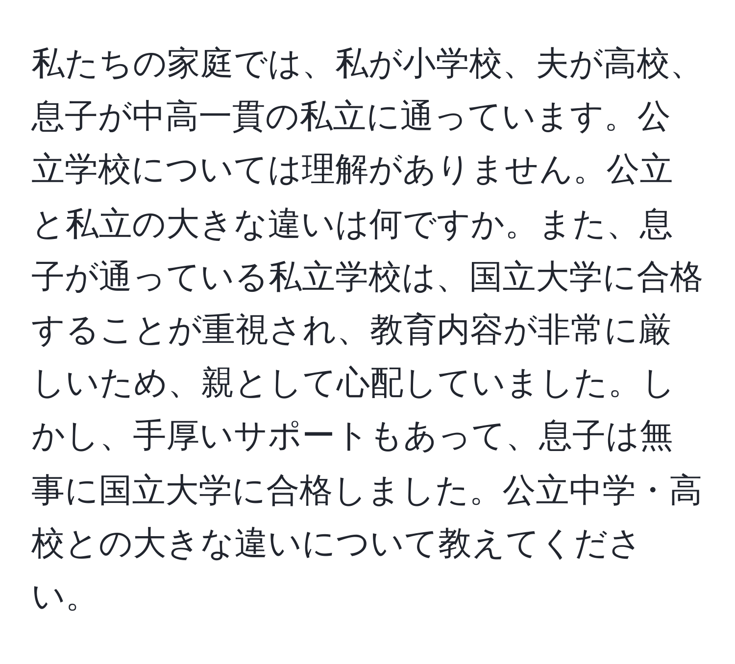 私たちの家庭では、私が小学校、夫が高校、息子が中高一貫の私立に通っています。公立学校については理解がありません。公立と私立の大きな違いは何ですか。また、息子が通っている私立学校は、国立大学に合格することが重視され、教育内容が非常に厳しいため、親として心配していました。しかし、手厚いサポートもあって、息子は無事に国立大学に合格しました。公立中学・高校との大きな違いについて教えてください。