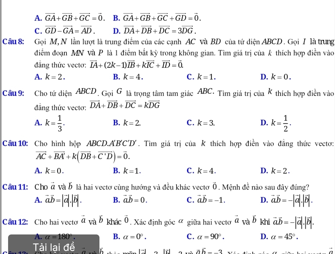 A. vector GA+vector GB+vector GC=vector 0. B. vector GA+vector GB+vector GC+vector GD=vector 0.
C. vector GD-vector GA=vector AD. D. vector DA+vector DB+vector DC=3vector DG.
Câu 8: Gọi M, N lần lượt là trung điểm của các cạnh AC và BD của tứ diện ABCD . Gọi I là trung
điểm đoạn MN và P là 1 điểm bất kỳ trong không gian. Tìm giá trị của k thích hợp điền vào
đẳng thức vectơ: vector IA+(2k-1)vector IB+kvector IC+vector ID=vector 0.
A. k=2. B. k=4. C. k=1. D. k=0.
Câu 9: Cho tứ dienABCD.  joi G là trọng tâm tam giác ABC. Tìm giá trị của k thích hợp điền vào
đẳng thức vectơ: vector DA+vector DB+vector DC=kvector DG
A. k= 1/3 . k= 1/2 .
B. k=2. C. k=3. D.
Câu 10: Cho hình hộp ABCD.. A'B'C'D'. Tìm giá trị của k thích hợp điền vào đẳng thức vectơ:
vector AC+vector BA'+k(vector DB+vector C'D)=vector 0.
A. k=0. B. k=1. C. k=4. D. k=2.
Câu 11: Cho vector a và b là hai vectơ cùng hướng và đều khác vectoơ vector 0 Mệnh đề nào sau đây đúng?
A. vector a.vector b=|vector a|.|vector b|. B. vector a.vector b=0. C. vector a.vector b=-1. D. vector a.vector b=-|vector a|.|vector b|.
Câu 12: Cho hai vectơ vector a_Vavector b khác vector 0. Xác định gicalpha giữa hai vectơ vector a và vector b khi vector a.vector b=-|vector a|.|vector b|.
A. alpha =180°. B. alpha =0°. C. alpha =90°. D. alpha =45°.
Tài lại đề
2x+ah--3
vector a