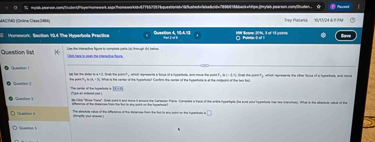 mylab.pearson.com/Student/PlayerHomework.aspx?homeworkld=677557257&questionld=1&flushed=false&cld=7896618&back=https://mylab.pearson.com/Studen... Paused 
MAC1140 (Online Class:2486) Trey Platania 10/17/24 6:11 PM 
Homework: Section 10.4 The Hyperbola Practice Question 4, 10.4.12 Part 2 of 8 HW Score: 20%, 3 of 15 points Save 
O Points: 0 of 1 
Question list Use the interactive figure to complete parts (a) through (h) below. 
Click here to open the interactive figure. 
Question 1 
(a) Set the slider to a=2 t. Grab the point F₁, which represents a focus of a hyperbola, and move the point F_1to(-2,1). Grab the poin! F_2 , which represents the other focus of a hyperbola, and move 
the poin! F_2 (4,-3). What is the center of the hyperbola? Confirm the center of the hyperbola is at the midpoint of the two foci. 
Question 2 
The center of the hyperbola is (1,-1). 
(Type an ordered pair.) 
Question 3 (b) Click "Show Trace", Grab point A and move it around the Cartesian Plane. Complete a trace of the entire hyperbpla (be sure your hyperbola has two branches). What is the absolute value of the 
difference of the distances from the foci to any point on the hyperbola? 
Question 4 The absolute value of the difference of the distances from the foci to any point on the hyperbola is □. 
(Simplify your answer.) 
Question 5