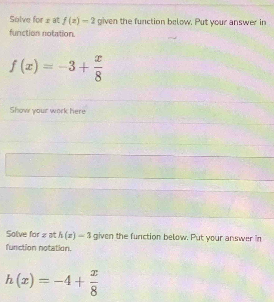 Solve for x at f(x)=2 given the function below. Put your answer in 
function notation.
f(x)=-3+ x/8 
Show your work here 
Solve for 2 at h(x)=3 given the function below. Put your answer in 
function notation.
h(x)=-4+ x/8 