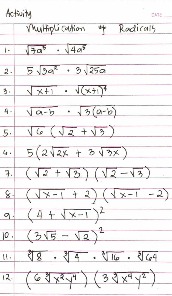 Activity 
_ 
mhultiplication Radicals 
1. sqrt(7a^3)· sqrt(4a^5)
2. 5sqrt(3a^2)· 3sqrt(25a)
3. sqrt(x+1)· sqrt((x+1)^4)
4. sqrt(a-b)· sqrt(3(a-b))
5. sqrt(6)(sqrt(2)+sqrt(3))
Ce. 5(2sqrt(2x)+3sqrt(3x)). (sqrt(2)+sqrt(3))(sqrt(2)-sqrt(3))
8. (sqrt(x-1)+2)(sqrt(x-1)-2)
9. (4+sqrt(x-1))^2
10. (3sqrt(5)-sqrt(2))^2
11. sqrt[3](8)· sqrt[3](4)· sqrt[3](16)· sqrt[3](64)
12. (6sqrt[3](x^2y^4))(3sqrt[3](x^4y^2))