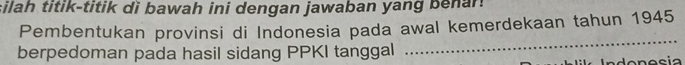 silah titik-titik di bawah ini dengan jawaban yang benar. 
Pembentukan provinsi di Indonesia pada awal kemerdekaan tahun 1945 
berpedoman pada hasil sidang PPKI tanggal 
_