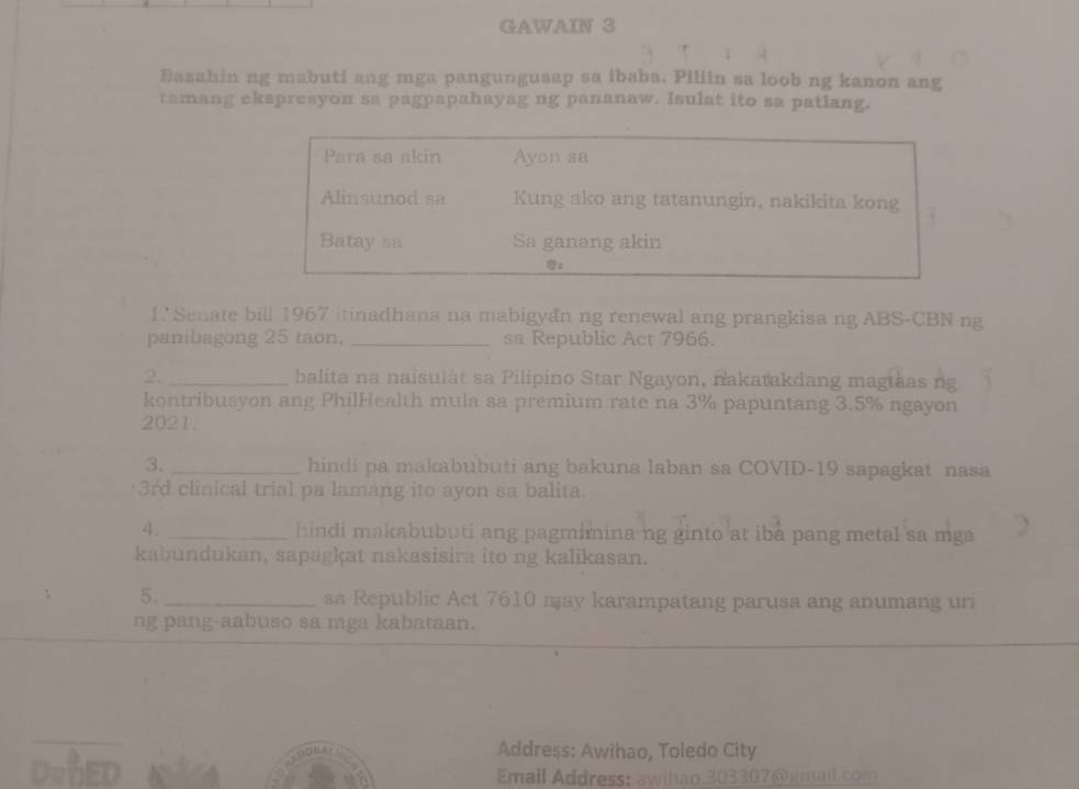 GAWAIN 3 
Basahin ng mabuti ang mga pangungusap sa ibaba. Piliin sa loob ng kanon ang 
tamang ekspresyon sa pagpapahayag ng pananaw. Isulat ito sa patlang. 
Para sa akin Ayon sa 
Alinsunod sa Kung ako ang tatanungin, nakikita kong 
Batay sa Sa ganang akin 

1.' Senate bill 1967 itinadhana na mabigyan ng renewal ang prangkisa ng ABS-CBN ng 
panibagong 25 taon, _sa Republic Act 7966. 
2. _balita na naisulät sa Pilipino Star Ngayon, nakatakdang magtaas ng 
kontribusyon ang PhilHealth mula sa premium rate na 3% papuntang 3.5% ngayon 
2021. 
3. _hindi pa makabubuti ang bakuna laban sa COVID-19 sapagkat nasa 
3rd clinical trial pa lamang ito ayon sa balita. 
4. _hindi makabubuti ang pagmimina ng ginto at iba pang metal sa mga 
kabundukan, sapagkat nakasisira ito ng kalikasan. 
5._ sa Republic Act 7610 may karampatang parusa ang anumang uri 
ng pang-aabuso sa mga kabataan. 
Address: Awihao, Toledo City 
Email Address: awihao 303307@kmail.com