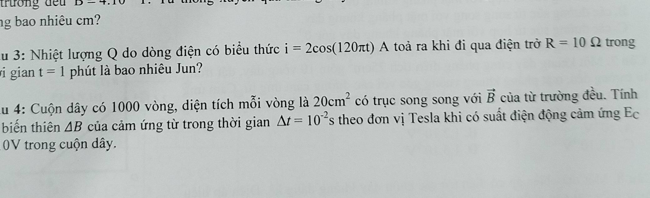 trương đếu D-4.1
ng bao nhiêu cm? 
lu 3: Nhiệt lượng Q do dòng điện có biểu thức i=2cos (120π t)A toả ra khi đi qua điện trở R=10Omega trong 
i gian t=1 phút là bao nhiêu Jun? 
lu 4: Cuộn dây có 1000 vòng, diện tích mỗi vòng là 20cm^2 có trục song song với vector B của từ trường đều. Tính 
biến thiên △ B của cảm ứng từ trong thời gian △ t=10^(-2) theo đơn vị Tesla khi có suất điện động cảm ứng Ec 
0V trong cuộn dây.