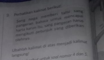 Perhatikan kailmat berikut! 
Sang naga memberi tahu sang 
pangeran bahwa untuk mencapal 
harta karun itu, sang pangeran harus 
mengikuti petunjuk yang diberikan 
olehnya. 
Ubahlah kalimat di atas menjadi kalima 
langsung! kut untuk soal nomor 4 dan 5