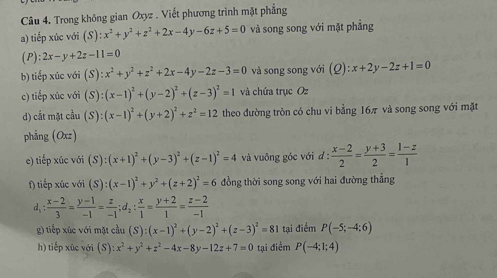 Trong không gian Oxyz . Viết phương trình mặt phẳng
a) tiếp xúc với (S): x^2+y^2+z^2+2x-4y-6z+5=0 và song song với mặt phẳng
(P): 2x-y+2z-11=0
b) tiếp xúc với (S): x^2+y^2+z^2+2x-4y-2z-3=0 và song song với (Q):x+2y-2z+1=0
c) tiếp xúc với (S): (x-1)^2+(y-2)^2+(z-3)^2=1 và chứa trục Oz
d) cắt mặt cầu (S): (x-1)^2+(y+2)^2+z^2=12 theo đường tròn có chu vi bằng 16π và song song với mặt
phẳng (Oxz)
e) tiếp xúc với  (S ):(x+1)^2+(y-3)^2+(z-1)^2=4 và vuông góc với đ :  (x-2)/2 = (y+3)/2 = (1-z)/1 
f) tiếp xúc với (S):(x-1)^2+y^2+(z+2)^2=6 đồng thời song song với hai đường thẳng
d_1: (x-2)/3 = (y-1)/-1 = z/-1 ;d_2: x/1 = (y+2)/1 = (z-2)/-1 
g) tiếp xúc với mặt cầu (S):(x-1)^2+(y-2)^2+(z-3)^2=81 tại điểm P(-5;-4;6)
h) tiếp xúc với (S): x^2+y^2+z^2-4x-8y-12z+7=0 tại điểm P(-4;1;4)