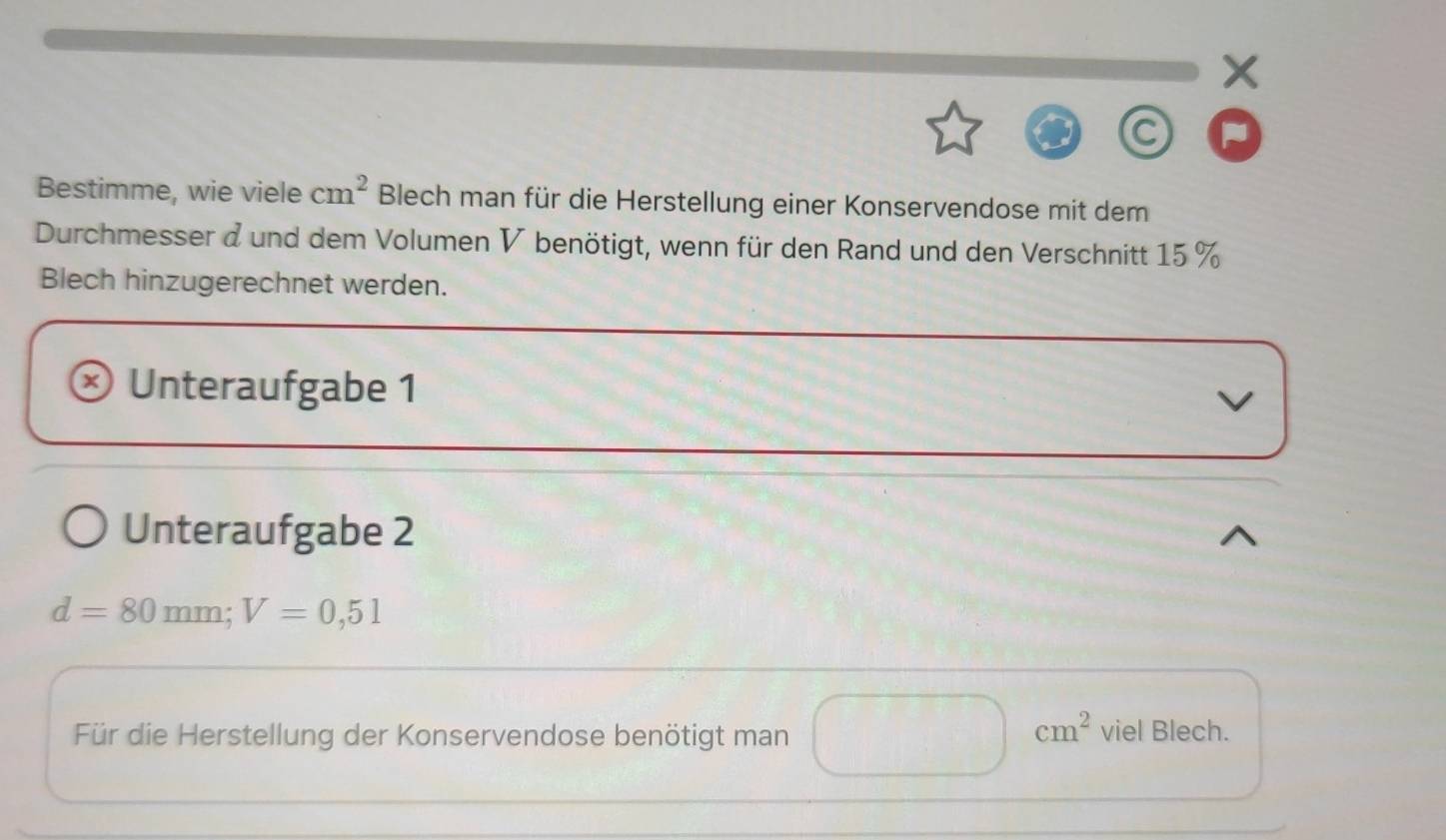 Bestimme, wie viele cm^2 Blech man für die Herstellung einer Konservendose mit dem 
Durchmesser d und dem Volumen V benötigt, wenn für den Rand und den Verschnitt 15 %
Blech hinzugerechnet werden. 
Unteraufgabe 1 
V 
Unteraufgabe 2
d=80mm; V=0,51
Für die Herstellung der Konservendose benötigt man □ cm^2 viel Blech.