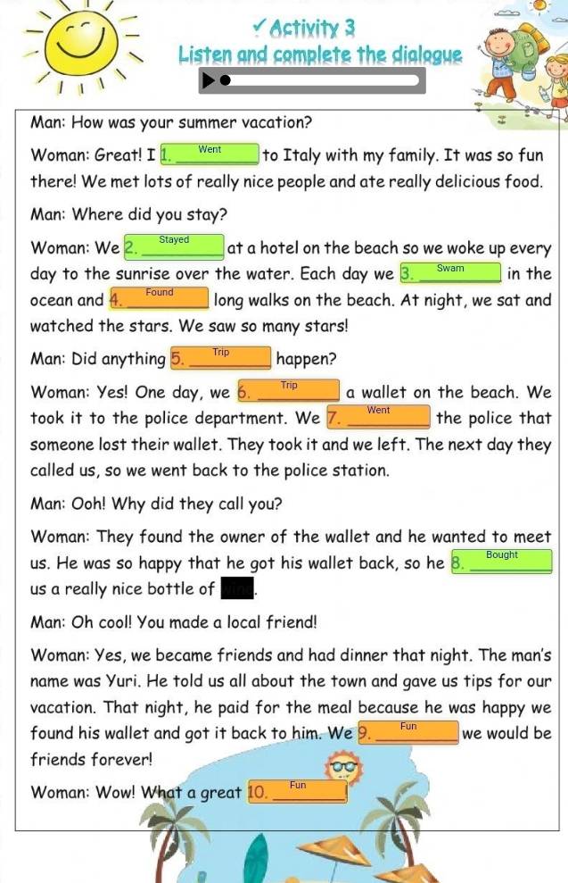 a Activity 3 
Listen and complete the dialogue 
Man: How was your summer vacation? 
Woman: Great! I Went to Italy with my family. It was so fun 
there! We met lots of really nice people and ate really delicious food. 
Man: Where did you stay? 
Woman: We 2. Stayed 
at a hotel on the beach so we woke up every
day to the sunrise over the water. Each day we 3. Swam in the 
ocean and Found 
long walks on the beach. At night, we sat and 
watched the stars. We saw so many stars! 
Man: Did anything 5._ Trip happen? 
Woman: Yes! One day, we 6. _Trip_ a wallet on the beach. We 
took it to the police department. We 7. _Went the police that 
someone lost their wallet. They took it and we left. The next day they 
called us, so we went back to the police station. 
Man: Ooh! Why did they call you? 
Woman: They found the owner of the wallet and he wanted to meet 
us. He was so happy that he got his wallet back, so he 8. _Bought 
us a really nice bottle of 
Man: Oh cool! You made a local friend! 
Woman: Yes, we became friends and had dinner that night. The man's 
name was Yuri. He told us all about the town and gave us tips for our 
vacation. That night, he paid for the meal because he was happy we 
found his wallet and got it back to him. We 9. _Fun we would be 
friends forever! 
Woman: Wow! What a great 10. _Fun