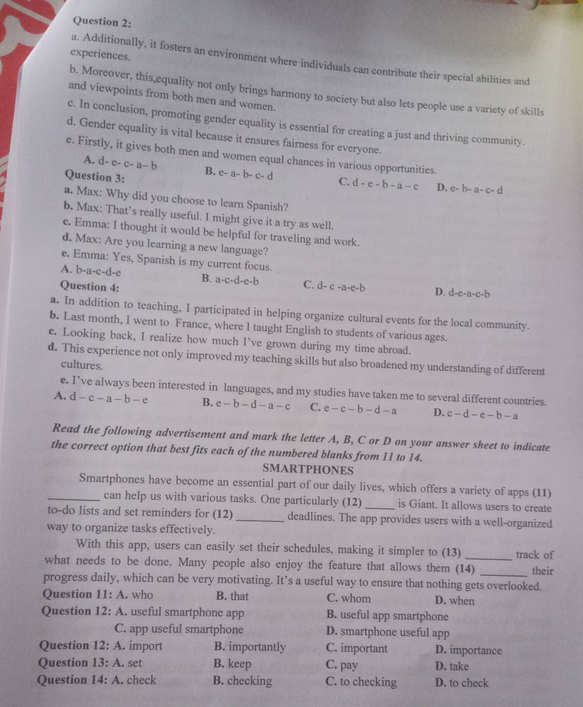 experiences.
a. Additionally, it fosters an environment where individuals can contribute their special abilities and
b. Moreover, this equality not only brings harmony to society but also lets people use a variety of skills
and viewpoints from both men and women.
c. In conclusion, promoting gender equality is essential for creating a just and thriving community.
d. Gender equality is vital because it ensures fairness for everyone.
e. Firstly, it gives both men and women equal chances in various opportunities.
A. d-e-c-a-b B. e-a-b-c-d
Question 3:
C. d-e-b-a-c D. e-b-a-c-d
a. Max: Why did you choose to learn Spanish?
b. Max: That’s really useful. I might give it a try as well.
c. Emma: I thought it would be helpful for traveling and work.
d. Max: Are you learning a new language?
e. Emma: Yes, Spanish is my current focus.
A. b-a-c-d-e
B. a-c-d-e-b C. D. d-e-a-c-b
Question 4: d-c-a-e-b
a. In addition to teaching, I participated in helping organize cultural events for the local community.
b. Last month, I went to France, where I taught English to students of various ages.
c. Looking back, I realize how much I’ve grown during my time abroad.
d. This experience not only improved my teaching skills but also broadened my understanding of different
cultures.
e. I’ve always been interested in languages, and my studies have taken me to several different countries.
A. d-c-a-b-e B. e-b-d-a-c C. e-c-b-d-a D. c-d-e-b-a
Read the following advertisement and mark the letter A, B, C or D on your answer sheet to indicate
the correct option that best fits each of the numbered blanks from 11 to 14.
SMARTPHONES
Smartphones have become an essential part of our daily lives, which offers a variety of apps (11)
_can help us with various tasks. One particularly (12) _is Giant. It allows users to create
to-do lists and set reminders for (12)_ deadlines. The app provides users with a well-organized
way to organize tasks effectively.
With this app, users can easily set their schedules, making it simpler to (13) _track of
what needs to be done. Many people also enjoy the feature that allows them (14)_
their
progress daily, which can be very motivating. It’s a useful way to ensure that nothing gets overlooked.
Question 11: A. who B. that C. whom D. when
Question 12: A. useful smartphone app B. useful app smartphone
C. app useful smartphone D. smartphone useful app
Question 12:A. import B. importantly C. important D. importance
Question 13:A. set B. keep C. pay D. take
Question 14:A. check B. checking C. to checking D. to check