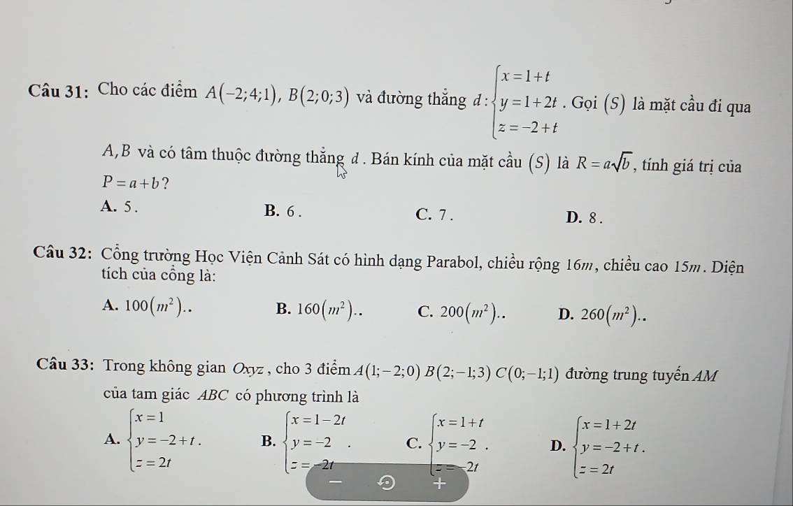 Cho các điểm A(-2;4;1), B(2;0;3) và đường thắng đ : :beginarrayl x=1+t y=1+2t.Gvi(5) z=-2+tendarray. là mặt cầu đi qua
A,B và có tâm thuộc đường thắng đ. Bán kính của mặt cầu (S) là R=asqrt(b) , tính giá trị của
P=a+b ?
A. 5. B. 6. C. 7 . D. 8.
Câu 32: Cổng trường Học Viện Cảnh Sát có hình dạng Parabol, chiều rộng 16m, chiều cao 15m. Diện
tích của cổng là:
A. 100(m^2).. B. 160(m^2).. C. 200(m^2).. D. 260(m^2).. 
* Cầu 33: Trong không gian Oxyz , cho 3 điểm A(1;-2;0)B(2;-1;3)C(0;-1;1) đường trung tuyến AM
của tam giác ABC có phương trình là
A. beginarrayl x=1 y=-2+t. z=2tendarray. B. beginarrayl x=1-2t y=-2. z=-2tendarray. C. beginarrayl x=1+t y=-2. z=2tendarray. D. beginarrayl x=1+2t y=-2+t. z=2tendarray.
+