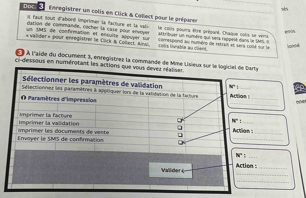 nés
Doc.  3 Enregistrer un colis en Click & Collect pour le préparer
Il faut tout d'abord imprimer la facture et la vali-  le colis pourra être préparé. Chaque colis se verra
emis
dation de commande, cocher la case pour envoyer attribuer un numéro qui sera rappelé dans le SMS. Il
un SMS de confirmation et ensuite appuyer sur correspond au numéro de retrait et sera collé sur le ionné
« valider » pour enregistrer le Click & Collect. Ainsi, colis livrable au client.
3  À l'aide du document 3, enregistrez la commande de Mmrty
ci-dessous en numérotant
280
_
_
nne
:_
_
n :_
_
_