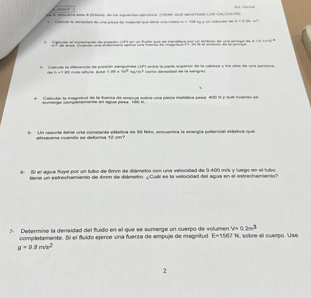 2034 2 3re, Parcial 
n# I. Resueiva solo 5 (Cínco) de los siguientes ejercicios (TIENE QUE MOSTRAR LOS CALCULOS) 
1 Calcule la densidad de una pieza de material que tiene una masa m=100kg y un volumen de V=0.04m^3
2- Calcular el incremento de presión (AP ) en un fluído que se transfiere por un embolo de una jeringa de A=3.1* 10^(-4)
m° de área. Cuando una enfermera aplica una fuerza de magnitud F=35N N al embolo de la jeringa 
3- Calcule la diferencia de presión sanguinea ( AP entre la parte superíor de la cabeza y los píes de una persona 
de h=1.85 mde altura. (use 1.06* 10^3kg/m^3 como densidad de la sangre) 
4- Calcular la magnitud de la fuerza de empuje sobre una pieza metálica pesa 400 N y que cuando se 
sumerge completamente en agua pesa 180 N. 
5- Un resorte tiene una constante elástica de 50 N/m, encuentra la energía potencial elástica que 
almacena cuando se deforma 12 cm? 
6- Si el agua fluye por un tubo de 6mm de diámetro con una velocidad de 0.400 m/s y luego en el tubo 
tiene un estrechamiento de 4mm de diámetro. ¿Cuál es la velocidad del agua en el estrechamiento? 
7- Determine la densidad del fluido en el que se sumerge un cuerpo de volumen V=0.2m^3
completamente. Si el fluido ejerce una fuerza de empuje de magnitud E=1567N , sobre el cuerpo. Use
g=9.8m/s^2
2