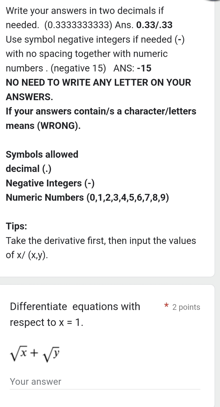 Write your answers in two decimals if 
needed. (0.3333333333) Ans. 0.33/.33
Use symbol negative integers if needed (-) 
with no spacing together with numeric 
numbers . (negative 15) ANS: -15
NO NEED TO WRITE ANY LETTER ON YOUR 
ANSWERS. 
If your answers contain/s a character/letters 
means (WRONG). 
Symbols allowed 
decimal (.) 
Negative Integers (-) 
Numeric Numbers (0,1,2,3,4,5,6 6,7,8,9)
Tips: 
Take the derivative first, then input the values 
of x/(x,y). 
Differentiate equations with 2 points 
respect to x=1.
sqrt(x)+sqrt(y)
Your answer