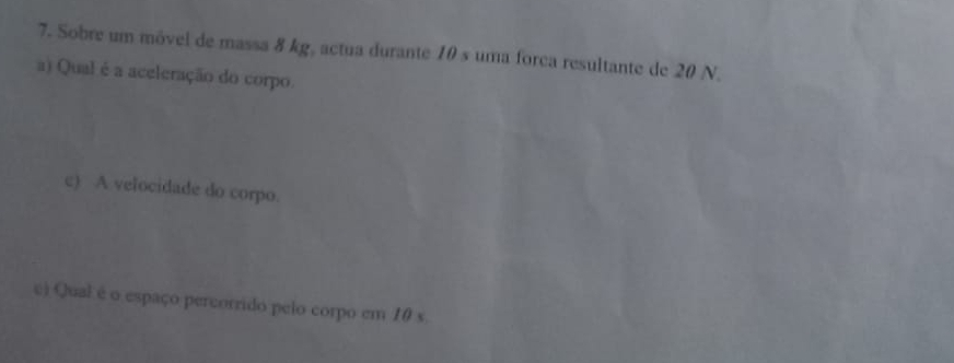 Sobre um móvel de massa 8 kg, actua durante 10 s uma forca resultante de 20 N. 
a) Qual é a aceleração do corpo. 
c) A velocidade do corpo. 
c) Qual é o espaço percorrido pelo corpo em 10 s.