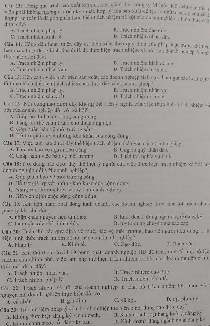 Trong quá trình sản xuất kinh doanh, giám đốc công ty M luôn luôn chỉ đạo nhân
viên phải không ngừng cải tiến kỹ thuật, hợp lý hóa sản xuất đề tạo ra những sản phẩm chất
lừượng, an toàn là đã góp phần thực hiện trách nhiệm xã hội của doanh nghiệp ở hình thức nào
dưới đây?
A. Trách nhiệm pháp lý. B. Trách nhiệm đạo đức.
C. Trách nhiệm kinh tế. D. Trách nhiệm nhân văn.
Câu 14: Công dân hoàn thiện đầy đủ điều kiện theo quy định của pháp luật trước khi tiến
hành các hoạt động kinh doanh là đã thực hiện trách nhiệm xã hội của doanh nghiệp ở hình
thức nào dưới đây?
A. Trách nhiệm pháp lý. B. Trách nhiệm kinh doanh.
C. Trách nhiệm nhân văn. D. Trách nhiệm từ thiện.
Câu 15: Bên cạnh việc phát triển sản xuất, các doanh nghiệp tích cực tham gia các hoạt động
từ thiện là đã thể hiện trách nhiệm nào dưới dây của doanh nghiệp?
A. Trách nhiệm pháp lý. B. Trách nhiệm nhân văn.
C. Trách nhiệm sản xuất. D. Trách nhiệm kinh tế.
Câu 16: Nội dung nào dưới đây không thể hiện ý nghĩa của việc thực hiện trách nhiệm xã
hội của doanh nghiệp đối với xã hội?
A. Giúp ồn định cuộc sống cộng đồng.
B Tăng lợi thế cạnh tranh cho doanh nghiệp.
C. Góp phần bảo vệ môi trường sống.
D. Hỗ trợ giải quyết những khó khăn của cộng đồng.
Câu 17: Việc làm nào dưới đây thể hiện trách nhiệm nhân văn của doanh nghiệp?
A. Từ chối bảo vệ người tiêu dùng. B. Ung hộ quỹ nhân đạo.
C. Chấp hành việc bảo vệ môi trường. D. Tuân thủ nghĩa vụ thuế.
Câu 18: Nội dung nào dưới đây thể hiện ý nghĩa của việc thực hiện trách nhiệm xã hội của
doanh nghiệp đối với doanh nghiệp?
A. Góp phần bảo vệ môi trường sống.
B. Hỗ trợ giải quyết những khó khăn của cộng đồng.
C. Nâng cao thương hiệu và uy tín doanh nghiệp.
D. Giúp ồn định cuộc sống cộng đồng.
Câu 19: Khi tiến hành hoạt động kinh doanh, các doanh nghiệp thực hiện tốt trách nhiện
pháp lý khi chủ động
A. nhập khẩu nguyên liệu tự nhiên, B. kinh doanh đúng ngành nghề dăng ký.
C. tham gia xây nhà tỉnh nghĩa, D. tuyển dụng chuyên gia cao cấp.
Câu 20: Tuân thủ các quy định về thuế, bảo vệ môi trường, bảo vệ người tiêu dùng... th
hiện hình thức trách nhiệm xã hội nào của doanh nghiệp?
A. Pháp lý. B. Kinh tế. C. Đạo đức. D. Nhân văn.
Câu 21: Khi đại dịch Covid 19 bùng phát, doanh nghiệp HD đã trích quỹ đề ủng hộ Qu
vacxin của chính phủ, việc làm này thể hiện trách nhiệm xã hội của doanh nghiệp ở hìn
thức nào dưới đây?
A. Trách nhiệm nhân văn. B. Trách nhiệm đạo đức.
C. Trách nhiệm pháp lý. D. Trách nhiệm kinh tế.
Câu 22: Trách nhiệm xã hội của doanh nghiệp là toàn bộ trách nhiệm bắt buộc và t
nguyện mà doanh nghiệp thực hiện đối với
A. cá nhân. B. gia đình. C. xã hội. D. dịa phương.
Câu 23: Trách nhiệm pháp lý của doanh nghiệp thể hiện ở nội dung nào dưới dây?
A. Không thực hiện đăng ký kinh doanh. B. Kinh doanh mặt hàng không đăng ký.
C. Kinh doanh trước rồi đăng ký sau. D. Kinh doanh đúng ngành nghề đăng ký.