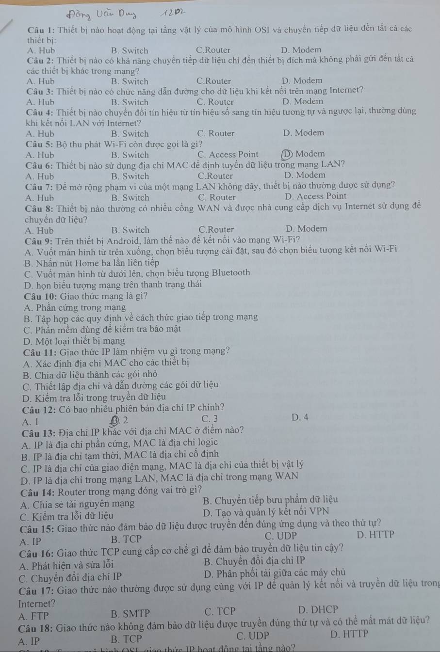 Thiết bị nào hoạt động tại tằng vật lý của mô hình OSI và chuyển tiếp dữ liệu đến tất cả các
thiết bị:
A. Hub B. Switch C.Router D. Modem
Câu 2: Thiết bị nào có khả năng chuyển tiếp dữ liệu chỉ đến thiết bị đích mà không phải gửi đến tất cả
các thiết bị khác trong mạng?
A. Hub B. Switch C.Router D. Modem
Câu 3: Thiết bị nào có chức năng dẫn đường cho dữ liệu khi kết nối trên mạng Internet?
A. Hub B. Switch C. Router D. Modem
Câu 4: Thiết bị nào chuyển đổi tín hiệu từ tín hiệu số sang tín hiệu tương tự và ngược lại, thường dùng
khi kết nổi LAN với Internet?
A. Hub B. Switch C. Router D. Modem
Câu 5: Bộ thu phát Wi-Fi còn được gọi là gì?
A. Hub B. Switch C. Access Point D) Modem
Câu 6: Thiết bị nào sử dụng địa chỉ MAC để định tuyến dữ liệu trong mạng LAN?
A. Hub B. Switch C.Router D. Modem
Câu 7: Để mở rộng phạm vi của một mạng LAN không dây, thiết bị nào thường được sử dụng?
A. Hub B. Switch C. Router D. Access Point
Câu 8: Thiết bị nào thường có nhiều cổng WAN và được nhà cung cấp dịch vụ Internet sử dụng đề
chuyền dữ liệu?
A. Hub B. Switch C.Router D. Modem
Câu 9: Trên thiết bị Android, làm thế nào để kết nổi vào mạng Wi-Fi?
A. Vuốt màn hình từ trên xuống, chọn biểu tượng cài đặt, sau đó chọn biểu tượng kết nổi Wi-Fi
B. Nhấn nút Home ba lần liên tiếp
C. Vuốt màn hình từ dưới lên, chọn biểu tượng Bluetooth
D. họn biểu tượng mạng trên thanh trạng thái
Câu 10: Giao thức mạng là gì?
A. Phần cứng trong mạng
B. Tập hợp các quy định về cách thức giao tiếp trong mạng
C. Phần mềm dùng đề kiểm tra bảo mật
D. Một loại thiết bị mạng
Câu 11: Giao thức IP làm nhiệm vụ gì trong mạng?
A. Xác định địa chỉ MAC cho các thiết bị
B. Chia dữ liệu thành các gói nhỏ
C. Thiết lập địa chỉ và dẫn đường các gói dữ liệu
D. Kiểm tra lỗi trong truyền dữ liệu
Câu 12: Có bao nhiêu phiên bản địa chỉ IP chính?
A. 1 B.2 C. 3 D. 4
Câu 13: Địa chỉ IP khác với địa chỉ MAC ở điểm nào?
A. IP là địa chỉ phần cứng, MAC là địa chi logic
B. IP là địa chỉ tạm thời, MAC là địa chi cố định
C. IP là địa chỉ của giao diện mạng, MAC là địa chỉ của thiết bị vật lý
D. IP là địa chỉ trong mạng LAN, MAC là địa chỉ trong mạng WAN
Câu 14: Router trong mạng đóng vai trò gì?
A. Chia sẻ tài nguyên mạng B. Chuyền tiếp bưu phẩm dữ liệu
C. Kiểm tra lỗi dữ liệu D. Tạo và quản lý kết nổi VPN
Câu 15: Giao thức nào đảm bảo dữ liệu được truyền đến đúng ứng dụng và theo thứ tự?
A. IP B. TCP C. UDP D. HTTP
Câu 16: Giao thức TCP cung cấp cơ chế gì đề đảm bảo truyền dữ liệu tin cậy?
A. Phát hiện và sửa lỗi B. Chuyền đổi địa chỉ IP
C. Chuyển đổi địa chỉ IP D. Phân phối tải giữa các máy chủ
Câu 17: Giao thức nào thường được sử dụng cùng với IP để quản lý kết nổi và truyền dữ liệu trong
Internet?
A. FTP B. SMTP C. TCP D. DHCP
Câu 18: Giao thức nào không đảm bảo dữ liệu được truyền đúng thứ tự và có thể mất mát dữ liệu?
A. IP B. TCP C. UDP D. HTTP
hô hình OSL giao thức IP hoạt động tại tằng nào?