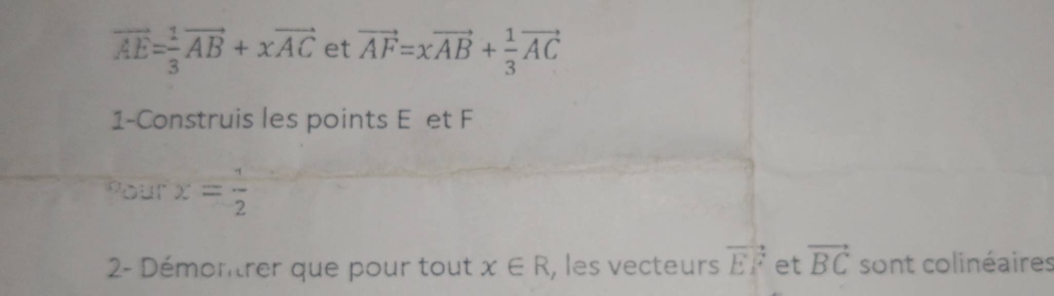 vector AE= 1/3 vector AB+xvector AC et vector AF=xvector AB+ 1/3 vector AC
1-Construis les points E et F
Pour x= 1/2 
2- Démontrer que pour tout x∈ R , les vecteurs vector EF et vector BC sont colinéaires