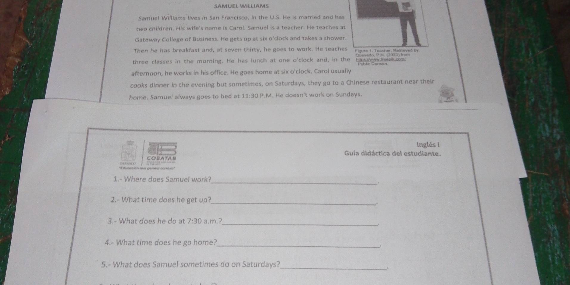 SAMUEL WILLIAMS 
Samuel Williams lives in San Francisco, in the U.S. He is married and has 
two children. His wife's name is Carol. Samuel is a teacher. He teaches at 
Gateway College of Business. He gets up at six o'clock and takes a shower. 
Then he has breakfast and, at seven thirty, he goes to work. He teaches Figure 1. Teacher. Retrieved by 
Quevedo, P.N. (2023) from 
three classes in the morning. He has lunch at one o'clock and, in the https://vw.freeails.com 
afternoon, he works in his office. He goes home at six o'clock. Carol usually 
cooks dinner in the evening but sometimes, on Saturdays, they go to a Chinese restaurant near their 
home. Samuel always goes to bed at 11:30 P.M. He doesn't work on Sundays. 
Inglés I 
Guía didáctica del estudiante. 
COBATAB 
TABASCO 
_ 
1.- Where does Samuel work? 
. 
_ 
2.- What time does he get up? 
_ 
3.- What does he do at 7:30 a.m.? 
4.- What time does he go home?_ 
_ 
5.- What does Samuel sometimes do on Saturdays?