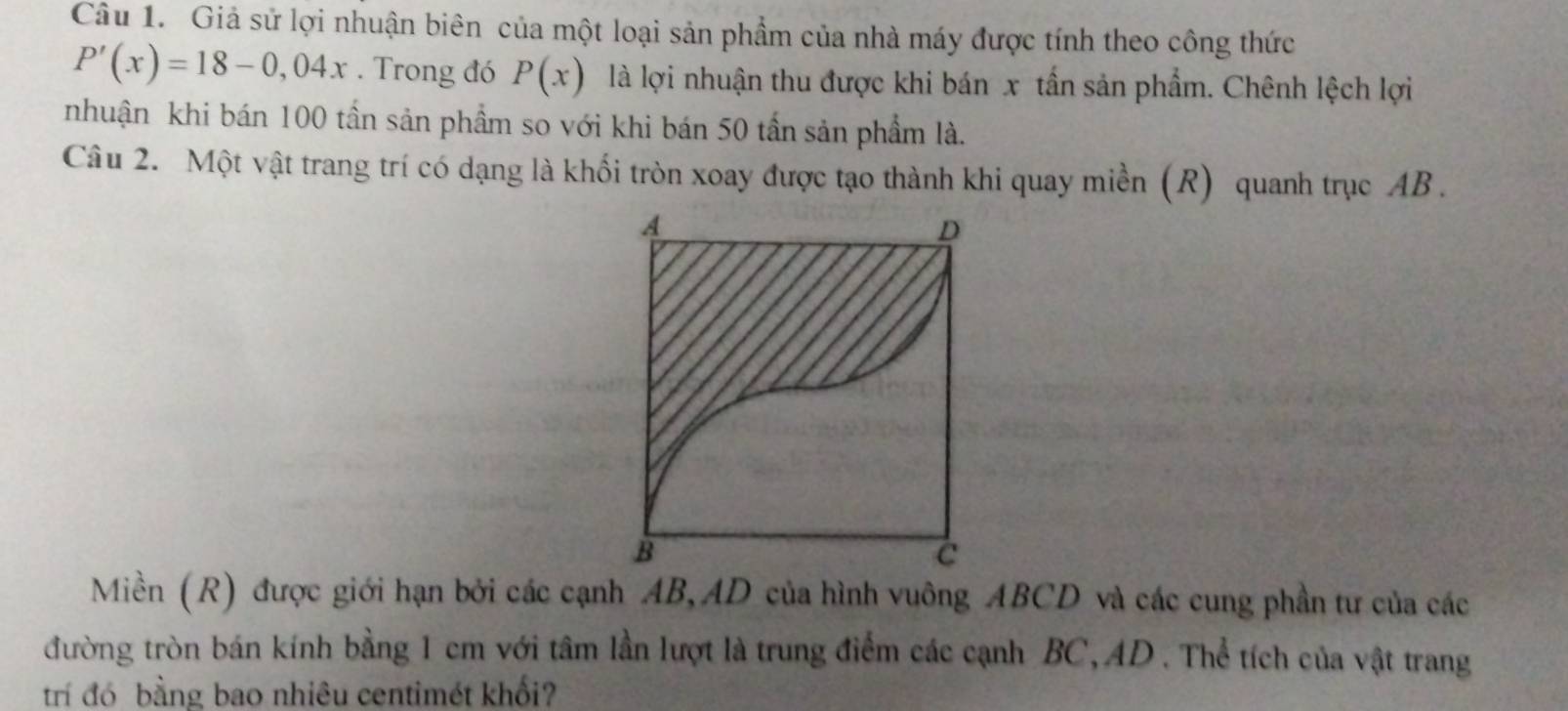 Giả sử lợi nhuận biên của một loại sản phẩm của nhà máy được tính theo công thức
P'(x)=18-0,04x. Trong đó P(x) là lợi nhuận thu được khi bán x tần sản phẩm. Chênh lệch lợi 
nhuận khi bán 100 tần sản phẩm so với khi bán 50 tấn sản phẩm là. 
Câu 2. Một vật trang trí có dạng là khối tròn xoay được tạo thành khi quay miền (R) quanh trục AB. 
Miền (R) được giới hạn bởi các cạnh AB, AD của hình vuông ABCD và các cung phần tư của các 
đường tròn bán kính bằng 1 cm với tâm lần lượt là trung điểm các cạnh BC, AD. Thể tích của vật trang 
trí đó bằng bao nhiêu centimét khối?