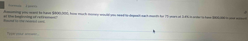 Formula 2 points 
Assuming you want to have $800,000, how much money would you need to deposit each month for 75 years at 3.4% in order to have $800,000 in your account 
at the beginning of retirement? 
Round to the nearest cent. 
Type your answer...