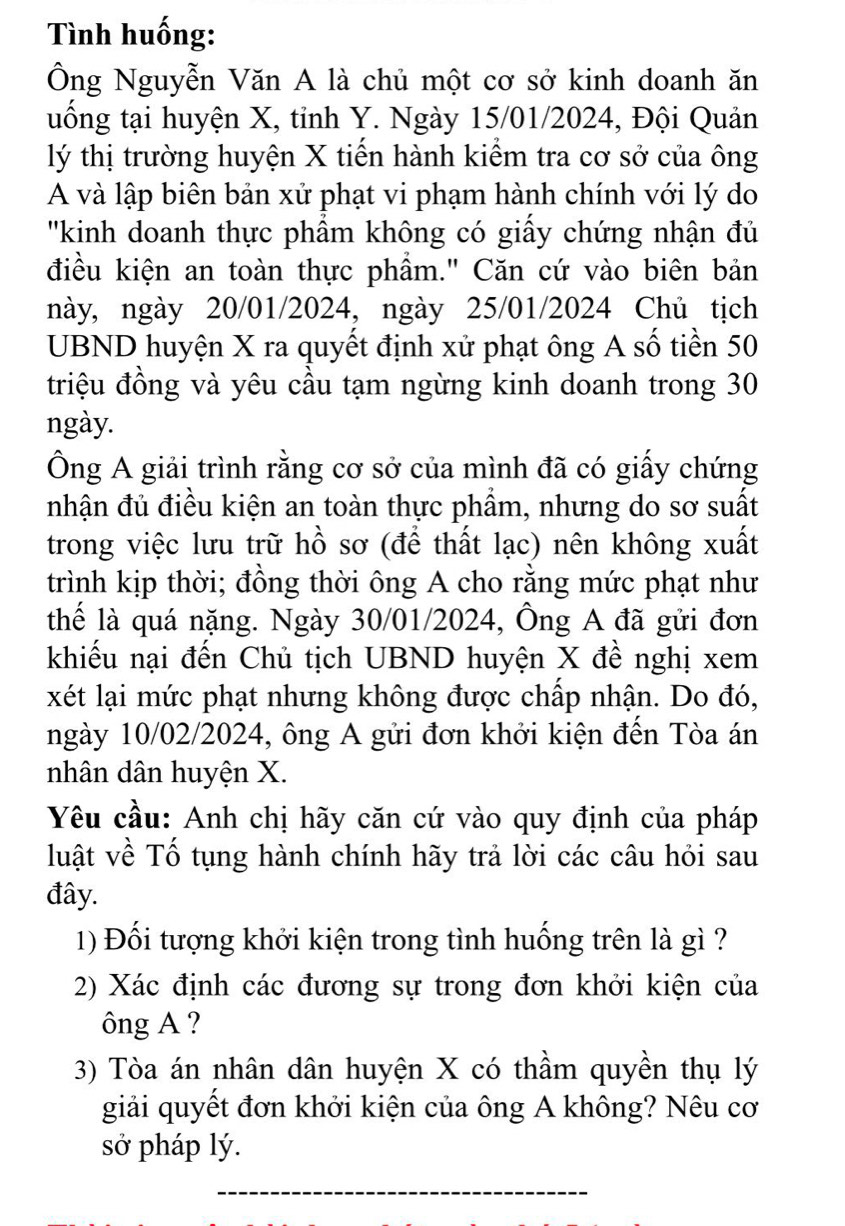 Tình huống:
Ông Nguyễn Văn A là chủ một cơ sở kinh doanh ăn
uống tại huyện X, tỉnh Y. Ngày 15/01/2024, Đội Quản
lý thị trường huyện X tiển hành kiểm tra cơ sở của ông
A và lập biên bản xử phạt vi phạm hành chính với lý do
''kinh doanh thực phầm không có giấy chứng nhận đủ
điều kiện an toàn thực phẩm." Căn cứ vào biên bản
này, ngày 20/01/2024, ngày 25/01/2024 Chủ tịch
UBND huyện X ra quyết định xử phạt ông A số tiền 50
triệu đồng và yêu cầu tạm ngừng kinh doanh trong 30
ngày.
Ông A giải trình rằng cơ sở của mình đã có giấy chứng
nhận đủ điều kiện an toàn thực phầm, nhưng do sơ suất
trong việc lưu trữ hồ sơ (để thất lạc) nên không xuất
trình kịp thời; đồng thời ông A cho rằng mức phạt như
thếể là quá nặng. Ngày 30/01/2024, Ông A đã gửi đơn
khiếu nại đến Chủ tịch UBND huyện X đề nghị xem
xét lại mức phạt nhưng không được chấp nhận. Do đó,
ngày 10/02/2024, ông A gửi đơn khởi kiện đến Tòa án
nhân dân huyện X.
Yêu cầu: Anh chị hãy căn cứ vào quy định của pháp
luật về Tố tụng hành chính hãy trả lời các câu hỏi sau
đây.
1) Đối tượng khởi kiện trong tình huống trên là gì ?
2) Xác định các đương sự trong đơn khởi kiện của
ông A ?
3) Tòa án nhân dân huyện X có thầm quyền thụ lý
giải quyết đơn khởi kiện của ông A không? Nêu cơ
sở pháp lý.
_