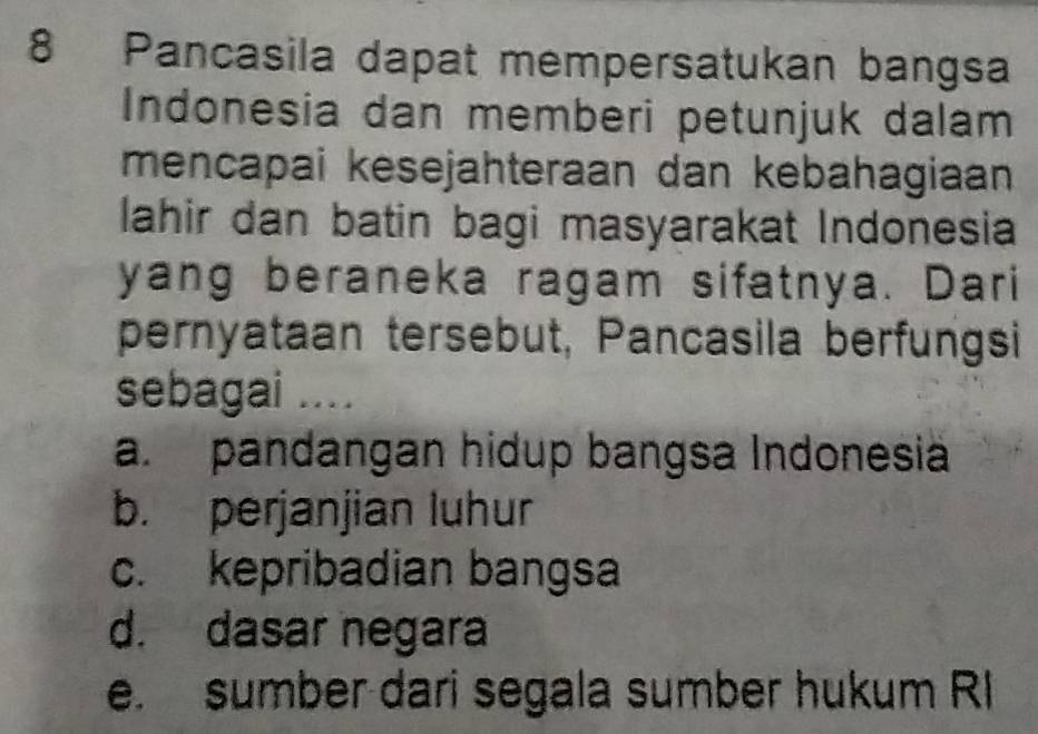 Pancasila dapat mempersatukan bangsa
Indonesia dan memberi petunjuk dalam
mencapai kesejahteraan dan kebahagiaan
lahir dan batin bagi masyarakat Indonesia
yang beraneka ragam sifatnya. Dari
pernyataan tersebut, Pancasila berfungsi
sebagai ....
a. pandangan hidup bangsa Indonesia
b. perjanjian luhur
c. kepribadian bangsa
d. dasar negara
e. sumber dari segala sumber hukum R