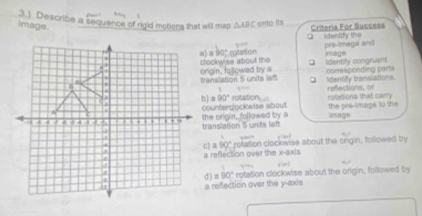 3.) Describe a sequence of rigid motions that will map △ ABC onto its
image. Criteria For Success
identify the
cotation pre-image and
90°
clockw'se about the      Identify congruent image
origin, followed by a
transllation 5 units lef Identify translations. corresponding parts
1 1,0,0
b) 90° rotation reflections, or
rotalions that carry
counterdlockwise about the pre-image to the
the crigin, followed by a limage
translation 5 units left
c) a 90° rotation clockwise about the origin, followed by
a reflection over the x-axis
L
d) a 90° rotation clockwise about the origin, followed by
a reflection over the y-axis