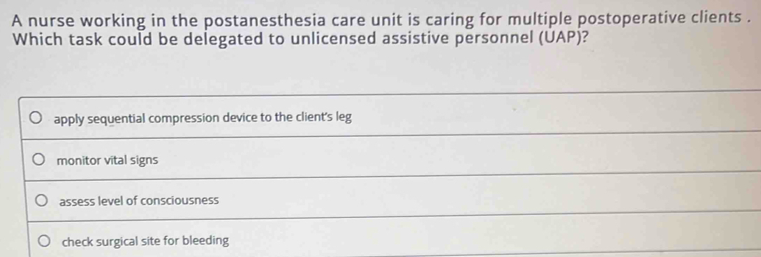 A nurse working in the postanesthesia care unit is caring for multiple postoperative clients .
Which task could be delegated to unlicensed assistive personnel (UAP)?
apply sequential compression device to the client's leg
monitor vital signs
assess level of consciousness
check surgical site for bleeding