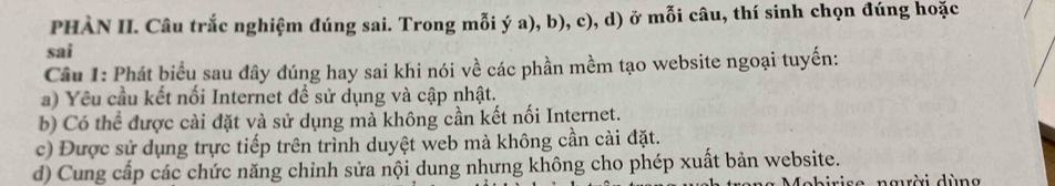 PHÀN II. Câu trắc nghiệm đúng sai. Trong mỗi ý a), b), c), d) ở mỗi câu, thí sinh chọn đúng hoặc
sai
Câu 1: Phát biểu sau đây đúng hay sai khi nói về các phần mềm tạo website ngoại tuyến:
a) Yêu cầu kết nối Internet đề sử dụng và cập nhật.
b) Có thể được cài đặt và sử dụng mà không cần kết nối Internet.
c) Được sử dụng trực tiếp trên trình duyệt web mà không cần cài đặt.
d) Cung cấp các chức năng chỉnh sửa nội dung nhưng không cho phép xuất bản website.
e người dùng