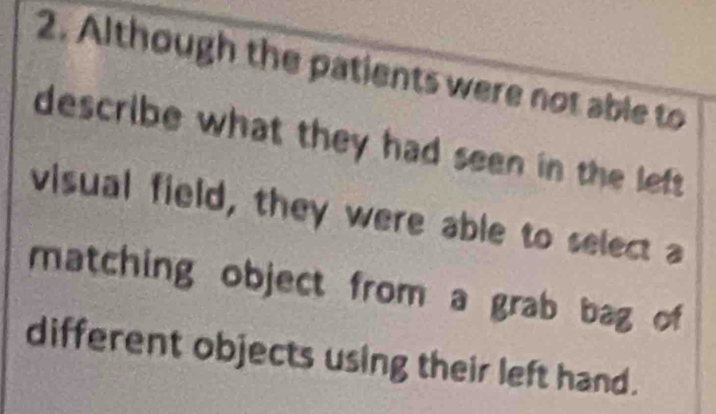 Although the patients were not able to 
describe what they had seen in the left 
visual field, they were able to select a 
matching object from a grab bag of 
different objects using their left hand.